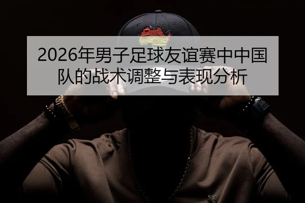 2026年男子足球友谊赛中中国队的战术调整与表现分析
