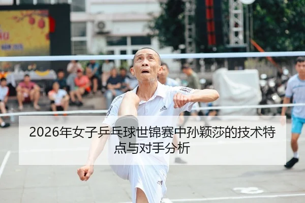 2026年女子乒乓球世锦赛中孙颖莎的技术特点与对手分析