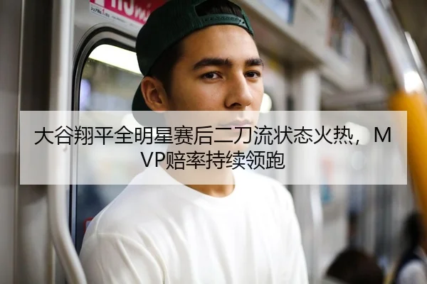 大谷翔平全明星赛后二刀流状态火热，MVP赔率持续领跑