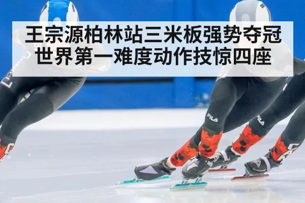 王宗源柏林站三米板强势夺冠 世界第一难度动作技惊四座