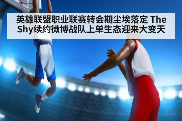 英雄联盟职业联赛转会期尘埃落定 TheShy续约微博战队上单生态迎来大变天